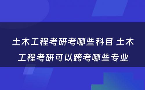 土木工程考研考哪些科目 土木工程考研可以跨考哪些专业