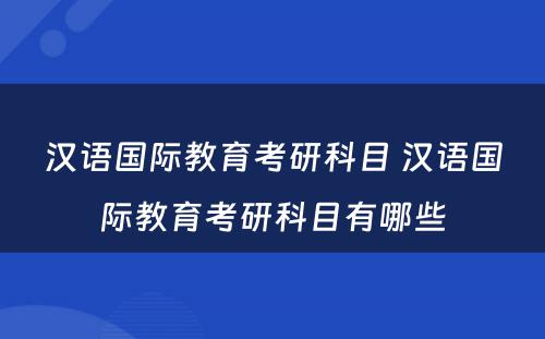 汉语国际教育考研科目 汉语国际教育考研科目有哪些
