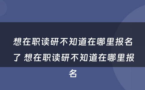 想在职读研不知道在哪里报名了 想在职读研不知道在哪里报名