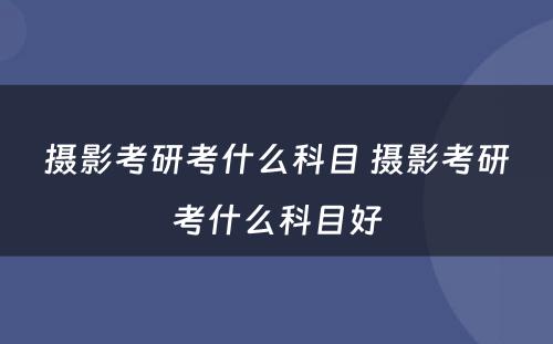 摄影考研考什么科目 摄影考研考什么科目好
