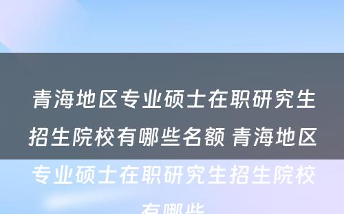 青海地区专业硕士在职研究生招生院校有哪些名额 青海地区专业硕士在职研究生招生院校有哪些