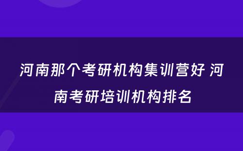 河南那个考研机构集训营好 河南考研培训机构排名