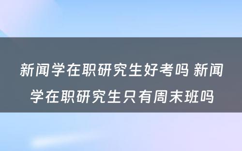 新闻学在职研究生好考吗 新闻学在职研究生只有周末班吗