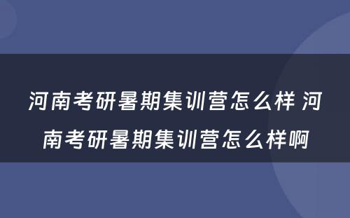 河南考研暑期集训营怎么样 河南考研暑期集训营怎么样啊