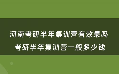 河南考研半年集训营有效果吗 考研半年集训营一般多少钱