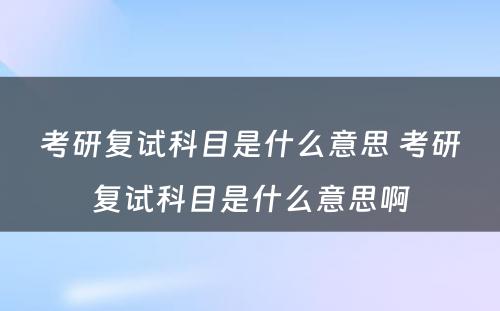 考研复试科目是什么意思 考研复试科目是什么意思啊