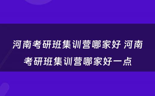 河南考研班集训营哪家好 河南考研班集训营哪家好一点