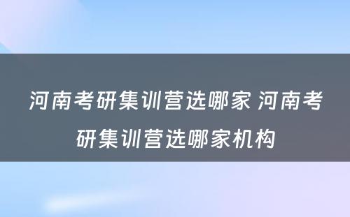 河南考研集训营选哪家 河南考研集训营选哪家机构