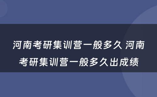 河南考研集训营一般多久 河南考研集训营一般多久出成绩