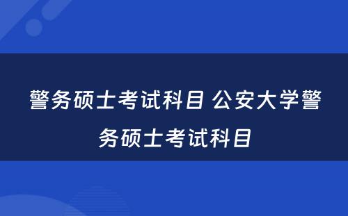 警务硕士考试科目 公安大学警务硕士考试科目