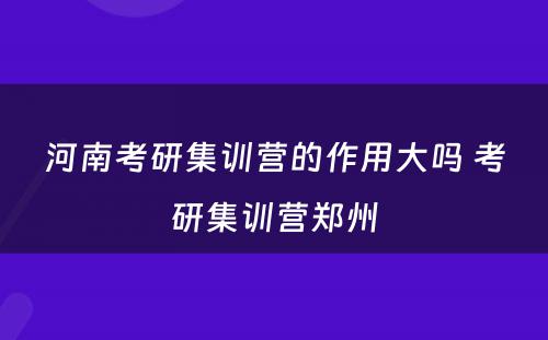 河南考研集训营的作用大吗 考研集训营郑州