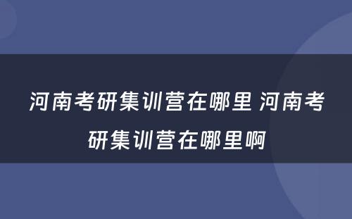 河南考研集训营在哪里 河南考研集训营在哪里啊