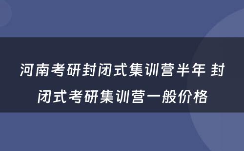 河南考研封闭式集训营半年 封闭式考研集训营一般价格