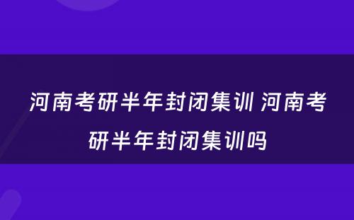 河南考研半年封闭集训 河南考研半年封闭集训吗