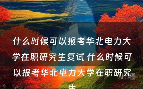 什么时候可以报考华北电力大学在职研究生复试 什么时候可以报考华北电力大学在职研究生