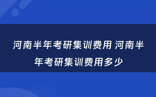 河南半年考研集训费用 河南半年考研集训费用多少