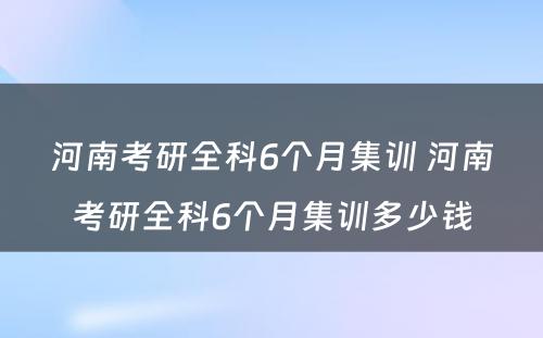 河南考研全科6个月集训 河南考研全科6个月集训多少钱