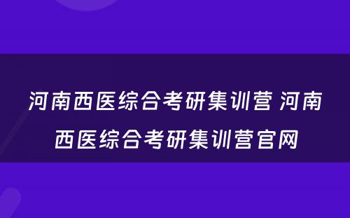 河南西医综合考研集训营 河南西医综合考研集训营官网