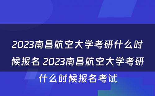 2023南昌航空大学考研什么时候报名 2023南昌航空大学考研什么时候报名考试