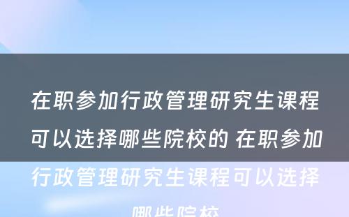 在职参加行政管理研究生课程可以选择哪些院校的 在职参加行政管理研究生课程可以选择哪些院校