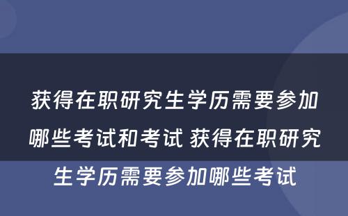 获得在职研究生学历需要参加哪些考试和考试 获得在职研究生学历需要参加哪些考试