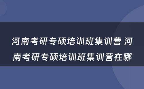 河南考研专硕培训班集训营 河南考研专硕培训班集训营在哪