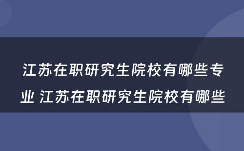 江苏在职研究生院校有哪些专业 江苏在职研究生院校有哪些