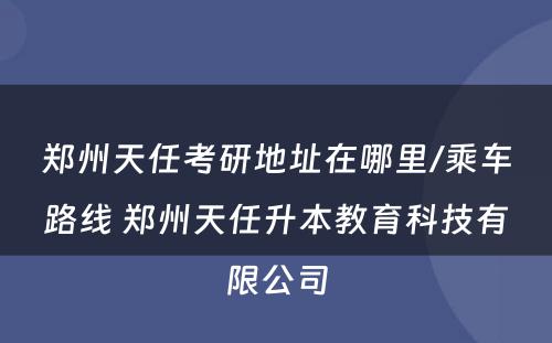 郑州天任考研地址在哪里/乘车路线 郑州天任升本教育科技有限公司