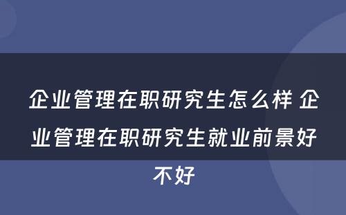 企业管理在职研究生怎么样 企业管理在职研究生就业前景好不好