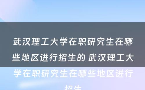 武汉理工大学在职研究生在哪些地区进行招生的 武汉理工大学在职研究生在哪些地区进行招生