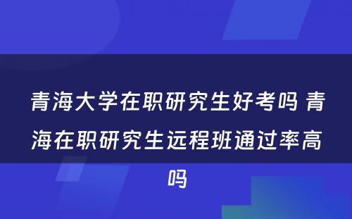 青海大学在职研究生好考吗 青海在职研究生远程班通过率高吗