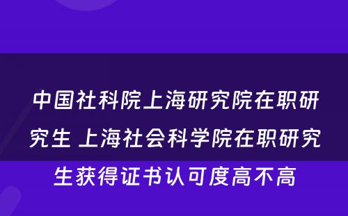 中国社科院上海研究院在职研究生 上海社会科学院在职研究生获得证书认可度高不高