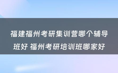 福建福州考研集训营哪个辅导班好 福州考研培训班哪家好