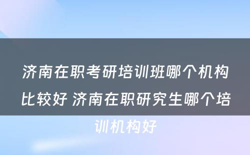 济南在职考研培训班哪个机构比较好 济南在职研究生哪个培训机构好