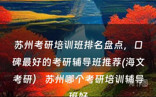 苏州考研培训班排名盘点，口碑最好的考研辅导班推荐(海文考研） 苏州哪个考研培训辅导班好