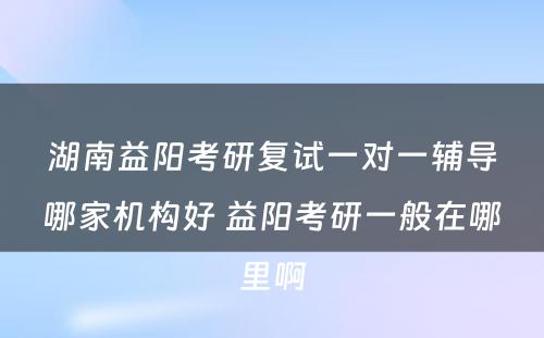 湖南益阳考研复试一对一辅导哪家机构好 益阳考研一般在哪里啊