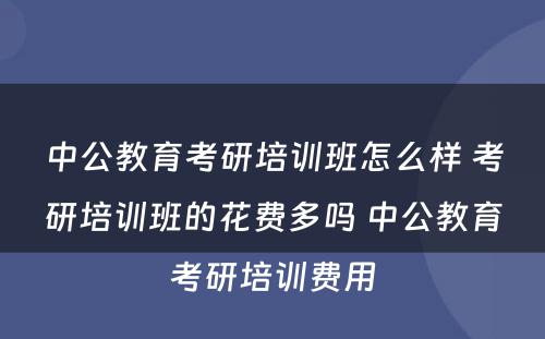 中公教育考研培训班怎么样 考研培训班的花费多吗 中公教育考研培训费用