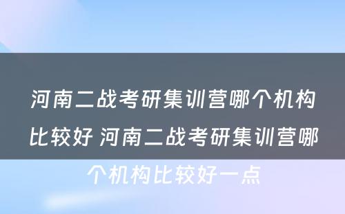 河南二战考研集训营哪个机构比较好 河南二战考研集训营哪个机构比较好一点