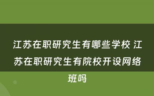 江苏在职研究生有哪些学校 江苏在职研究生有院校开设网络班吗