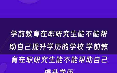 学前教育在职研究生能不能帮助自己提升学历的学校 学前教育在职研究生能不能帮助自己提升学历