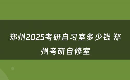 郑州2025考研自习室多少钱 郑州考研自修室