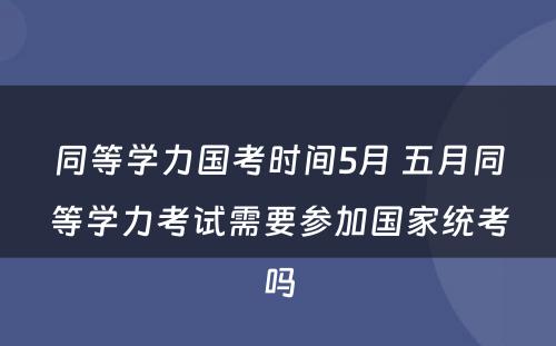 同等学力国考时间5月 五月同等学力考试需要参加国家统考吗