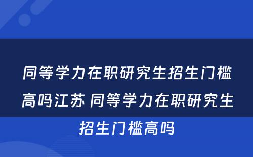 同等学力在职研究生招生门槛高吗江苏 同等学力在职研究生招生门槛高吗