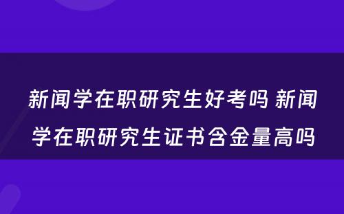 新闻学在职研究生好考吗 新闻学在职研究生证书含金量高吗