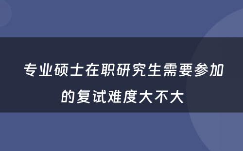  专业硕士在职研究生需要参加的复试难度大不大