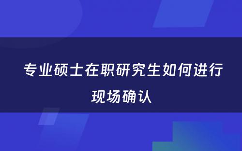  专业硕士在职研究生如何进行现场确认