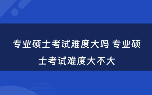 专业硕士考试难度大吗 专业硕士考试难度大不大