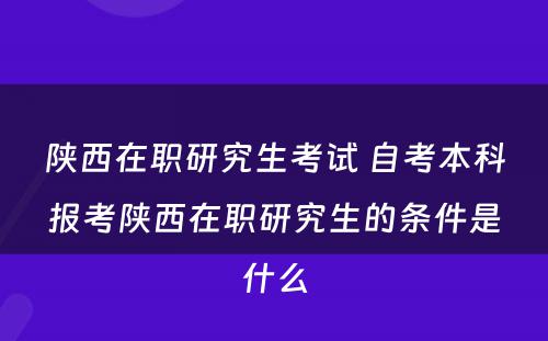 陕西在职研究生考试 自考本科报考陕西在职研究生的条件是什么