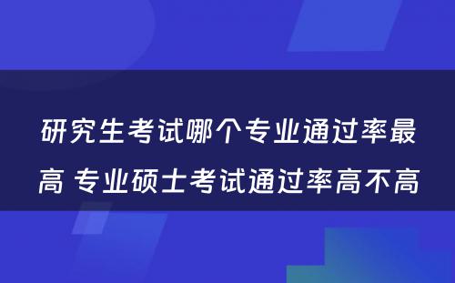 研究生考试哪个专业通过率最高 专业硕士考试通过率高不高