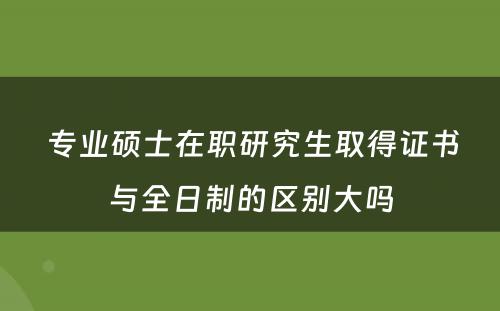  专业硕士在职研究生取得证书与全日制的区别大吗